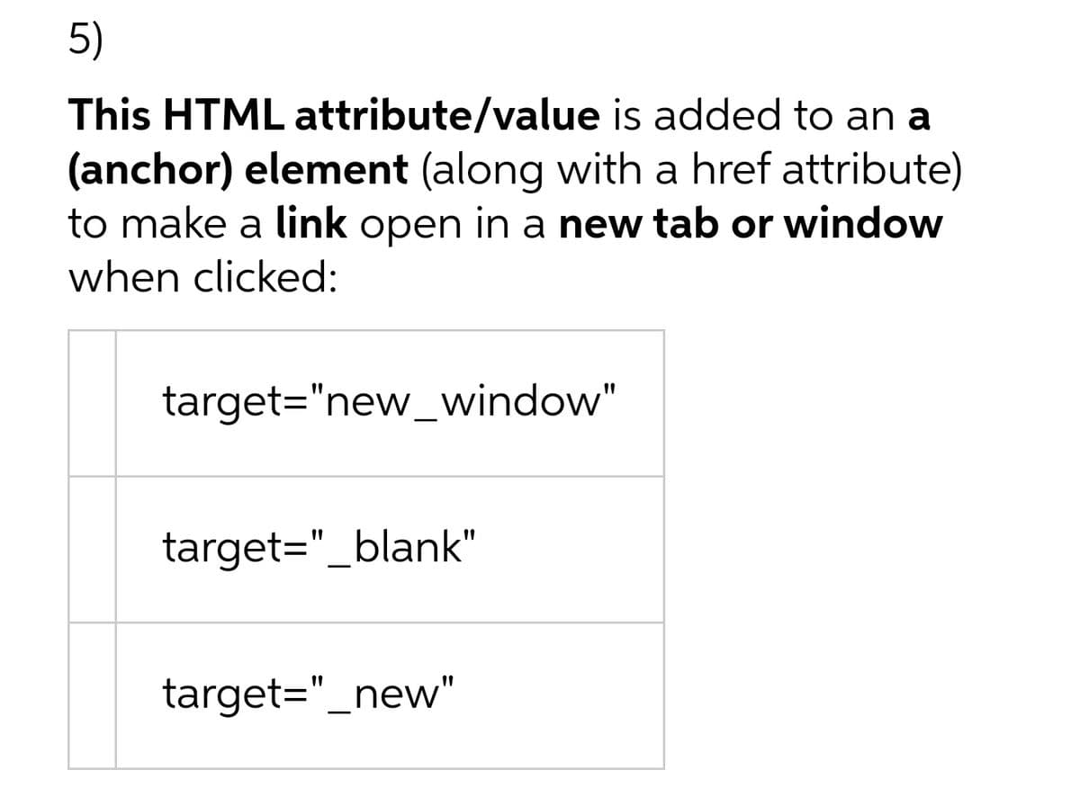 5)
This HTML attribute/value is added to an a
(anchor) element (along with a href attribute)
to make a link open in a new tab or window
when clicked:
target="new_window"
target="_blank"
target="_new"