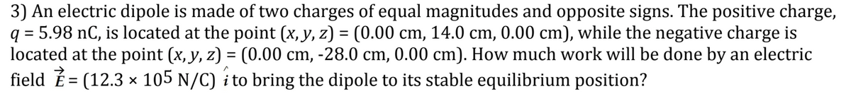 3) An electric dipole is made of two charges of equal magnitudes and opposite signs. The positive charge,
q = 5.98 nC, is located at the point (x, y, z) = (0.00 cm, 14.0 cm, 0.00 cm), while the negative charge is
located at the point (x, y, z) = (0.00 cm, -28.0 cm, 0.00 cm). How much work will be done by an electric
field É= (12.3 × 105 N/C) i to bring the dipole to its stable equilibrium position?
%3D
