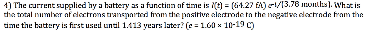 4) The current supplied by a battery as a function of time is I(t) = (64.27 fA) e-t/(3.78 months). What is
the total number of electrons transported from the positive electrode to the negative electrode from the
time the battery is first used until 1.413 years later? (e = 1.60 × 10-19 C)
