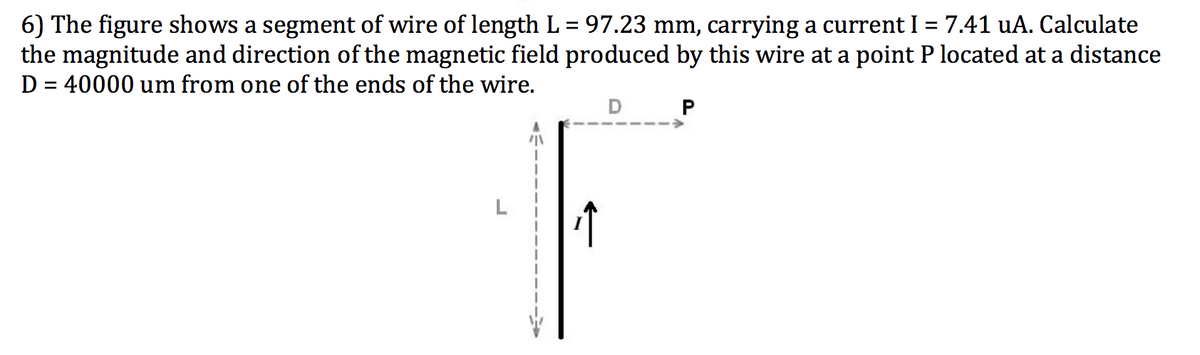 6) The figure shows a segment of wire of length L = 97.23 mm, carrying a current I = 7.41 uA. Calculate
the magnitude and direction of the magnetic field produced by this wire at a point P located at a distance
D = 40000 um from one of the ends of the wire.
%3D
%3D
D P
L
