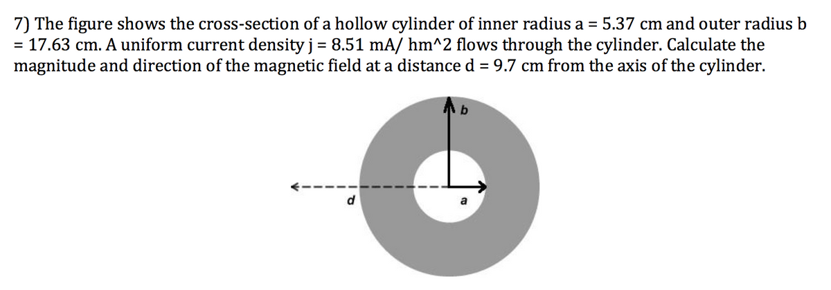 7) The figure shows the cross-section of a hollow cylinder of inner radius a = 5.37 cm and outer radius b
= 17.63 cm. A uniform current density j = 8.51 mA/ hm^2 flows through the cylinder. Calculate the
magnitude and direction of the magnetic field at a distanced = 9.7 cm from the axis of the cylinder.
