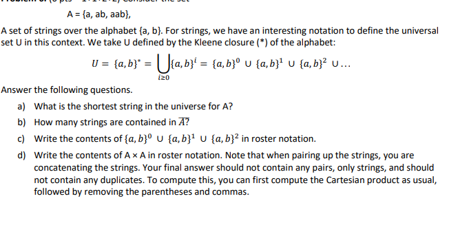 A = {a, ab, aab},
A set of strings over the alphabet (a, b). For strings, we have an interesting notation to define the universal
set U in this context. We take U defined by the Kleene closure (*) of the alphabet:
U = {a,b}* = {a,b}¹ = {a,b}° U {a,b}¹ U {a,b}² U...
izo
Answer the following questions.
a) What is the shortest string in the universe for A?
b) How many strings are contained in A?
c) Write the contents of {a,b}⁰ U {a,b}¹ U {a,b}² in roster notation.
d) Write the contents of A x A in roster notation. Note that when pairing up the strings, you are
concatenating the strings. Your final answer should not contain any pairs, only strings, and should
not contain any duplicates. To compute this, you can first compute the Cartesian product as usual,
followed by removing the parentheses and commas.