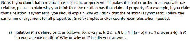 Note: If you claim that a relation has a specific property which makes it a partial order or an equivalence
relation, please explain why you think that the relation has that claimed property. For example, if you claim
that a relation is symmetric, you should explain why you think that the relation is symmetric. Follow the
same line of argument for all properties. Give examples and/or counterexamples when needed.
a) Relation R is defined on Z as follows: for every a, b € Z, a R bif 4 | (a - b) (i.e., 4 divides a-b). Is R
an equivalence relation? Why or why not? Justify your answer.