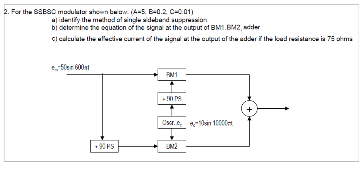 2. For the SSBSC modulator shown below: (A=5, B=0.2, C=0.01)
a) identify the method of single sideband suppression
b) determine the equation of the signal at the output of BM1, BM2, adder
c) calculate the effective current of the signal at the output of the adder if the load resistance is 75 ohms
e=50sin 600πt
BM1
+90 PS
Oscr.,ec
e=10sin 10000лt
+ 90 PS
BM2
