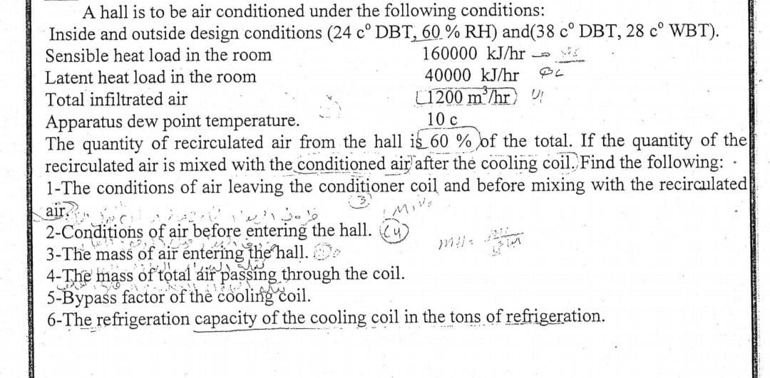 A hall is to be air conditioned under the following conditions:
Inside and outside design conditions (24 cº DBT, 60 % RH) and(38 cº DBT, 28 cº WBT).
Sensible heat load in the room
160000 kJ/hr
40000 kJ/hr BL
-
Latent heat load in the room
Total infiltrated air
Apparatus dew point temperature.
L1200 m³/hr !
10 c
The quantity of recirculated air from the hall is 60 % of the total. If the quantity of the
recirculated air is mixed with the conditioned air after the cooling coil. Find the following:
1-The conditions of air leaving the conditioner coil and before mixing with the recirculated
airc
MIVE
2-Conditions of air before entering the hall.
3-The mass of air entering the hall. Do
4-The mass of total áir passing through the coil.
5-Bypass factor of the cooling coil.
6-The refrigeration capacity of the cooling coil in the tons of refrigeration.
.