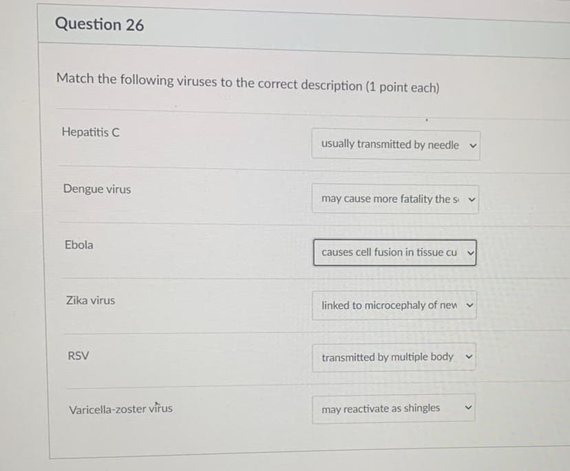 Question 26
Match the following viruses to the correct description (1 point each)
Hepatitis C
usually transmitted by needle v
Dengue virus
may cause more fatality the s v
Ebola
causes cell fusion in tissue cu
Zika virus
linked to microcephaly of new v
RSV
transmitted by multiple body v
Varicella-zoster virus
may reactivate as shingles
