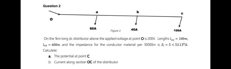 Question 2
G0A
Figure 2
40A
100A
On the 1km long dc distributor above the applied voltage at point O is 200V. Lengths loa = 100m,
Lob = 600m and the impedance for the conductor material per 10000m is Z, = 5< 53.13°n.
Calculate:
a. The potential at point C
b. Current along section OC of the distributor

