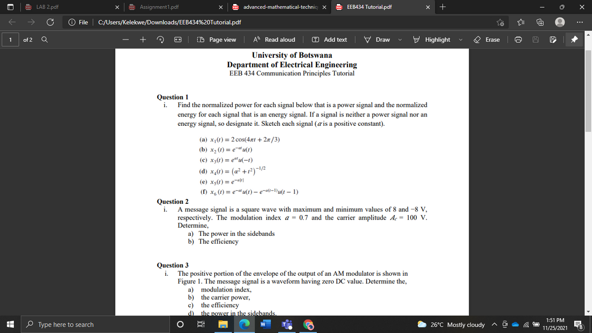 LAB 2.pdf
Assignment1.pdf
PDE advanced-mathematical-techniq
E EEB434 Tutorial.pdf
O File | C:/Users/Kelekwe/Downloads/EEB434%20Tutorial.pdf
...
O Page view
A Read aloud
T Add text
V Draw
- Highlight
O Erase
of 2
University of Botswana
Department of Electrical Engineering
EEB 434 Communication Principles Tutorial
Question 1
i.
Find the normalized power for each signal below that is a power signal and the normalized
energy for each signal that is an energy signal. If a signal is neither a power signal nor an
energy signal, so designate it. Sketch each signal (a is a positive constant).
(a) x1(t) = 2 cos(4xt + 2x/3)
(b) х, () — ета и()
(c) x3(t) = e"u(-t)
(d) x,(t) = (a² +1?)-1/2
(e) xs(t) = e¬«le|
(f) x6 (1) = e-a u(t) – e¬a(t-1)u(t – 1)
Question 2
i.
A message signal is a square wave with maximum and minimum values of 8 and -8 V,
respectively. The modulation index a = 0.7 and the carrier amplitude Ac = 100 V.
Determine,
a) The power in the sidebands
b) The efficiency
Question 3
i.
The positive portion of the envelope of the output of an AM modulator is shown in
Figure 1. The message signal is a waveform having zero DC value. Determine the,
a) modulation index,
b) the carrier power,
c) the efficiency
d) the power in the sidebands.
1:51 PM
O Type here to search
26°C Mostly cloudy
Hi
W
11/25/2021
-

