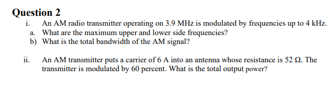 Question 2
i. An AM radio transmitter operating on 3.9 MHz is modulated by frequencies up to 4 kHz.
a. What are the maximum upper and lower side frequencies?
b) What is the total bandwidth of the AM signal?
An AM transmitter puts a carrier of 6 A into an antenna whose resistance is 52 N. The
transmitter is modulated by 60 percent. What is the total output power?
ii.
