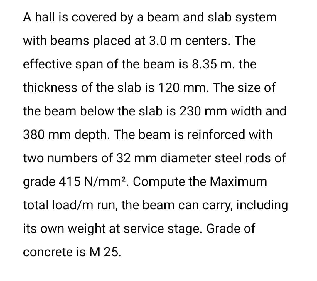 A hall is covered by a beam and slab system
with beams placed at 3.0 m centers. The
effective span of the beam is 8.35 m. the
thickness of the slab is 120 mm. The size of
the beam below the slab is 230 mm width and
380 mm depth. The beam is reinforced with
two numbers of 32 mm diameter steel rods of
grade 415 N/mm2. Compute the Maximum
total load/m run, the beam can carry, including
its own weight at service stage. Grade of
concrete is M 25.
