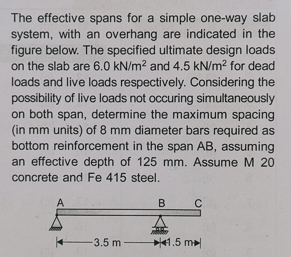 The effective spans for a simple one-way slab
system, with an overhang are indicated in the
figure below. The specified ultimate design loads
on the slab are 6.0 kN/m2 and 4.5 kN/m2 for dead
loads and live loads respectively. Considering the
possibility of live loads not occuring simultaneously
on both span, determine the maximum spacing
(in mm units) of 8 mm diameter bars required as
bottom reinforcement in the span AB, assuming
an effective depth of 125 mm. Assume M 20
concrete and Fe 415 steel.
A
В
C
3.5 m -
41.5 m
