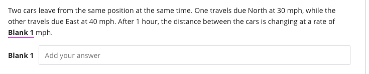 Two cars leave from the same position at the same time. One travels due North at 30 mph, while the
other travels due East at 40 mph. After 1 hour, the distance between the cars is changing at a rate of
Blank 1 mph.
Blank 1
Add your answer
