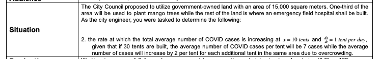 The City Council proposed to utilize government-owned land with an area of 15,000 square meters. One-third of the
area will be used to plant mango trees while the rest of the land is where an emergency field hospital shall be built.
As the city engineer, you were tasked to determine the following:
Situation
2. the rate at which the total average number of COVID cases is increasing at x= 10 tents and = 1 tent per day,
given that if 30 tents are built, the average number of COVID cases per tent will be 7 cases while the average
number of cases will increase by 2 per tent for each additional tent in the same area due to overcrowding.

