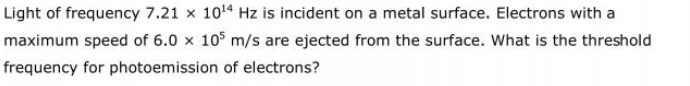 Light of frequency 7.21 x 1014 Hz is incident on a metal surface. Electrons with a
maximum speed of 6.0 x 105 m/s are ejected from the surface. What is the threshold
frequency for photoemission of electrons?
