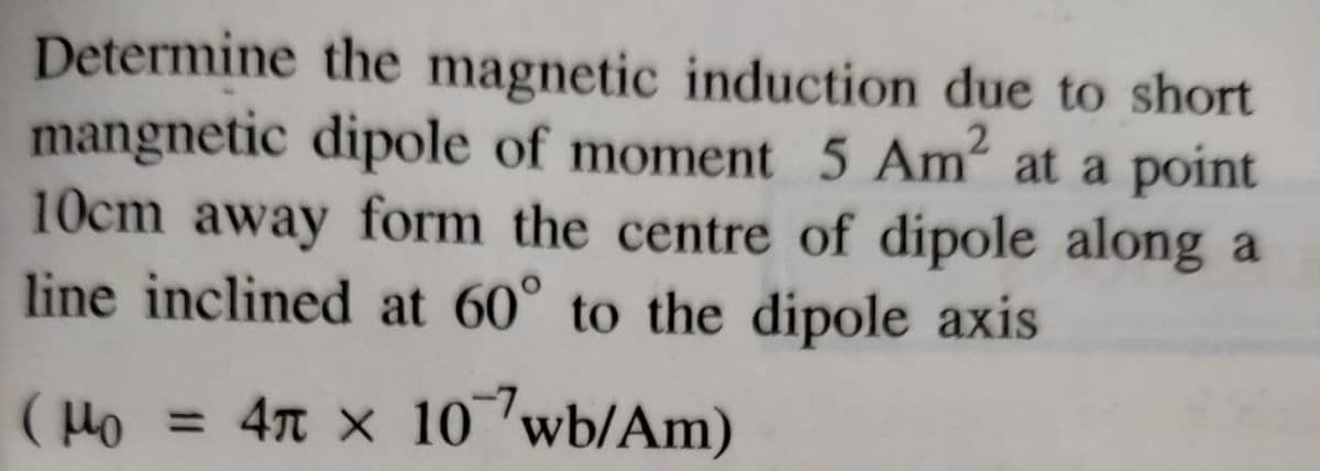 Determine the magnetic induction due to short
mangnetic dipole of moment 5 Am at a point
10cm away form the centre of dipole along a
line inclined at 60° to the dipole axis
( Ho = 4n x 10 wb/Am)
