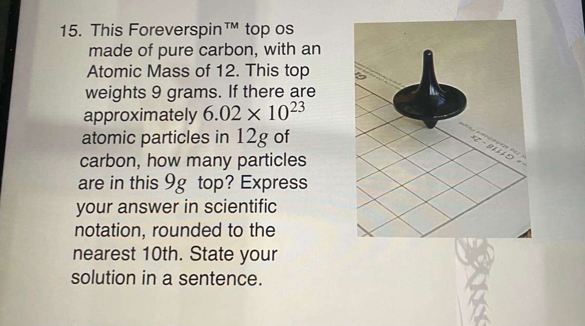 G1116-2x
15. This Foreverspin TM top os
made of pure carbon, with an
Atomic Mass of 12. This top
weights 9 grams. If there are
approximately 6.02 × 1023
atomic particles in 12g of
carbon, how many particles
are in this 9g top? Express
ople
Markerboard Pe
your answer in scientific
notation, rounded to the
nearest 10th. State your
solution in a sentence.
