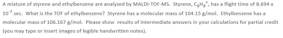 A mixture of styrene and ethylbenzene are analyzed by MALDI-TOF-MS. Styrene, C3H3*, has a flight time of 8.694 x
107 sec. What is the TOF of ethylbenzene? Styrene has a molecular mass of 104.15 g/mol. Ethylbenzene has a
molecular mass of 106.167 g/mol. Please show results of intermediate answers in your calculations for partial credit
(you may type or insert images of legible handwritten notes).
