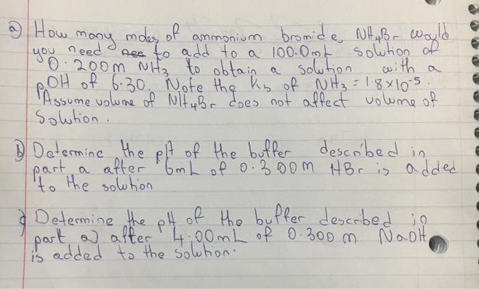 How
mdes of
Aee to add to a 100.0mt solwtion of
ammonium bromide NHaBr Wayle
you need
mony
0.200m NHz to obtain a
OH of 6:30. ote the Kis of N Hz=18x105.
'Assume uolwne of NH uBr does not affect uolwme of
Soution.
Solution with a
described in
D Determine the pA of the buffer
a after '6mL of 0.300m HBr is a dded
to the solwhion
Determine the p4 of the buffer descrbed o
part, after4,00mL of 0 300 m NaoH,
is added to the solwton:
