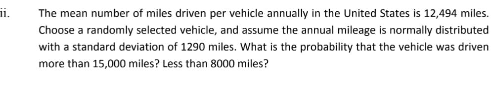 ii.
The mean number of miles driven per vehicle annually in the United States is 12,494 miles.
Choose a randomly selected vehicle, and assume the annual mileage is normally distributed
with a standard deviation of 1290 miles. What is the probability that the vehicle was driven
more than 15,000 miles? Less than 8000 miles?
