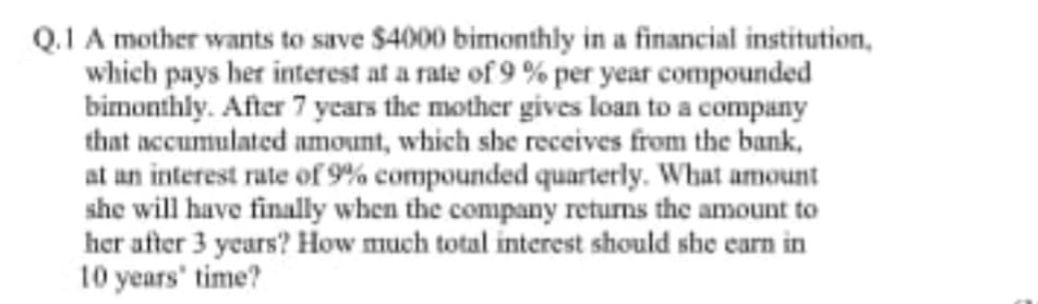 Q.1 A mother wants to save $4000 bimonthly in a financial institution,
which pays her interest at a rate of 9 % per year compounded
bimonthly. After 7 years the mother gives loan to a company
that accumulated amount, which she receives from the bank,
at an interest rate of 9% compounded quarterly. What amount
she will have finally when the company returns the amount to
her after 3 years? How much total interest should she earn in
10 years' time?
