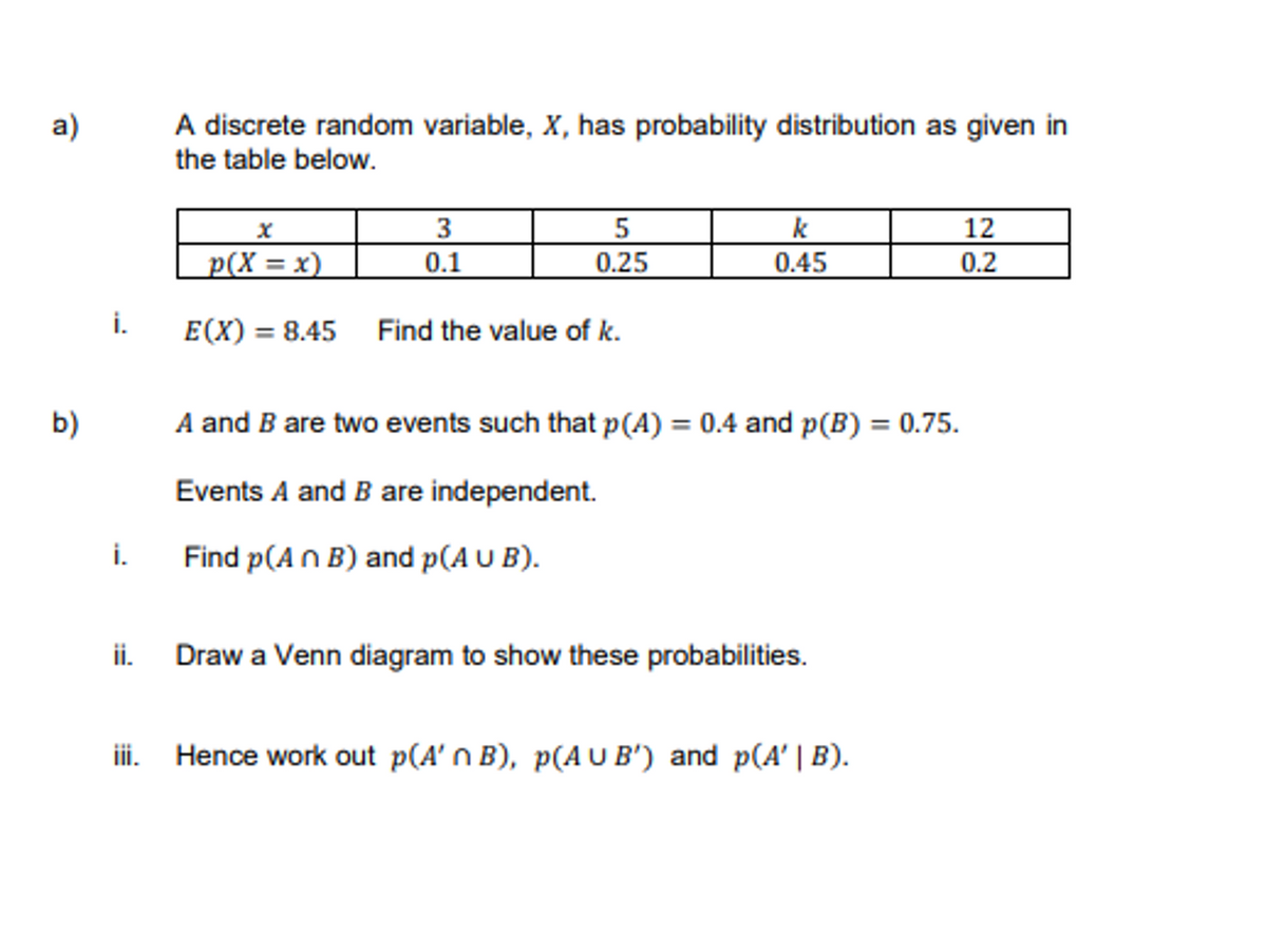 A discrete random variable, X, has probability distribution as given in
the table below.
a)
p(X = x)
3.
0.1
5
0.25
k
0.45
12
0.2
i.
E(X) = 8.45 Find the value of k.
b)
A and B are two events such that p(A) = 0.4 and p(B) = 0.75.
Events A and B are independent.
i.
Find p(A n B) and p(A U B).
ii.
Draw a Venn diagram to show these probabilities.
iii. Hence work out p(A' n B), p(AU B') and p(A' | B).
