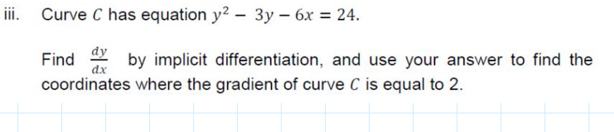ii.
Curve C has equation y? – 3y – 6x = 24.
Find ax
dy
by implicit differentiation, and use your answer to find the
coordinates where the gradient of curve C is equal to 2.
