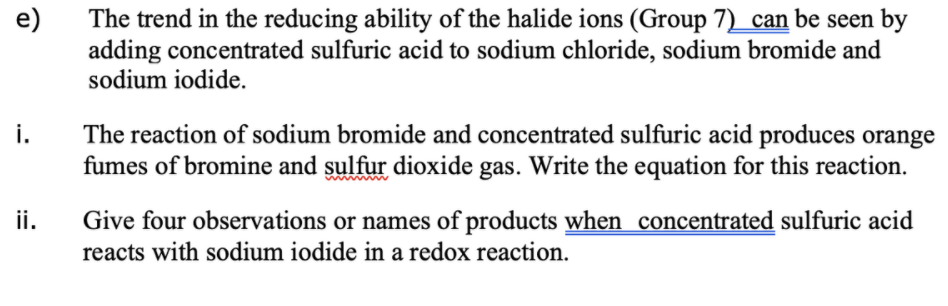 e)
The trend in the reducing ability of the halide ions (Group 7)_can be seen by
adding concentrated sulfuric acid to sodium chloride, sodium bromide and
sodium iodide.
The reaction of sodium bromide and concentrated sulfuric acid produces orange
fumes of bromine and sulfur dioxide gas. Write the equation for this reaction.
i.
ii.
Give four observations or names of products when concentrated sulfuric acid
reacts with sodium iodide in a redox reaction.
