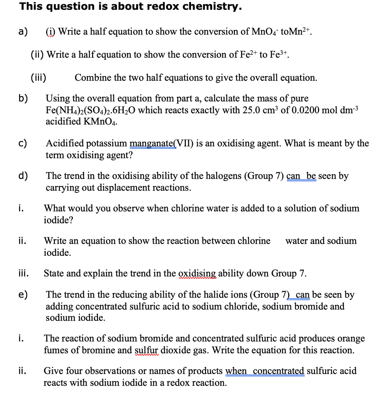 This question is about redox chemistry.
a)
(i) Write a half equation to show the conversion of MnO4 toMn2+.
(ii) Write a half equation to show the conversion of Fe2+ to Fe3+.
(iii)
Combine the two half equations to give the overall equation.
b)
Using the overall equation from part a, calculate the mass of pure
Fe(NH4)2(SO4)2.6H2O which reacts exactly with 25.0 cm³ of 0.0200 mol dm-3
acidified KMNO4.
c)
Acidified potassium manganate(VII) is an oxidising agent. What is meant by the
term oxidising agent?
d)
The trend in the oxidising ability of the halogens (Group 7) can be seen by
carrying out displacement reactions.
i.
What would you observe when chlorine water is added to a solution of sodium
iodide?
ii.
Write an equation to show the reaction between chlorine
iodide.
water and sodium
iii.
State and explain the trend in the oxidising ability down Group 7.
The trend in the reducing ability of the halide ions (Group 7) can be seen by
adding concentrated sulfuric acid to sodium chloride, sodium bromide and
sodium iodide.
e)
The reaction of sodium bromide and concentrated sulfuric acid produces orange
fumes of bromine and sulfur dioxide gas. Write the equation for this reaction.
i.
Give four observations or names of products when concentrated sulfuric acid
reacts with sodium iodide in a redox reaction.
ii.
