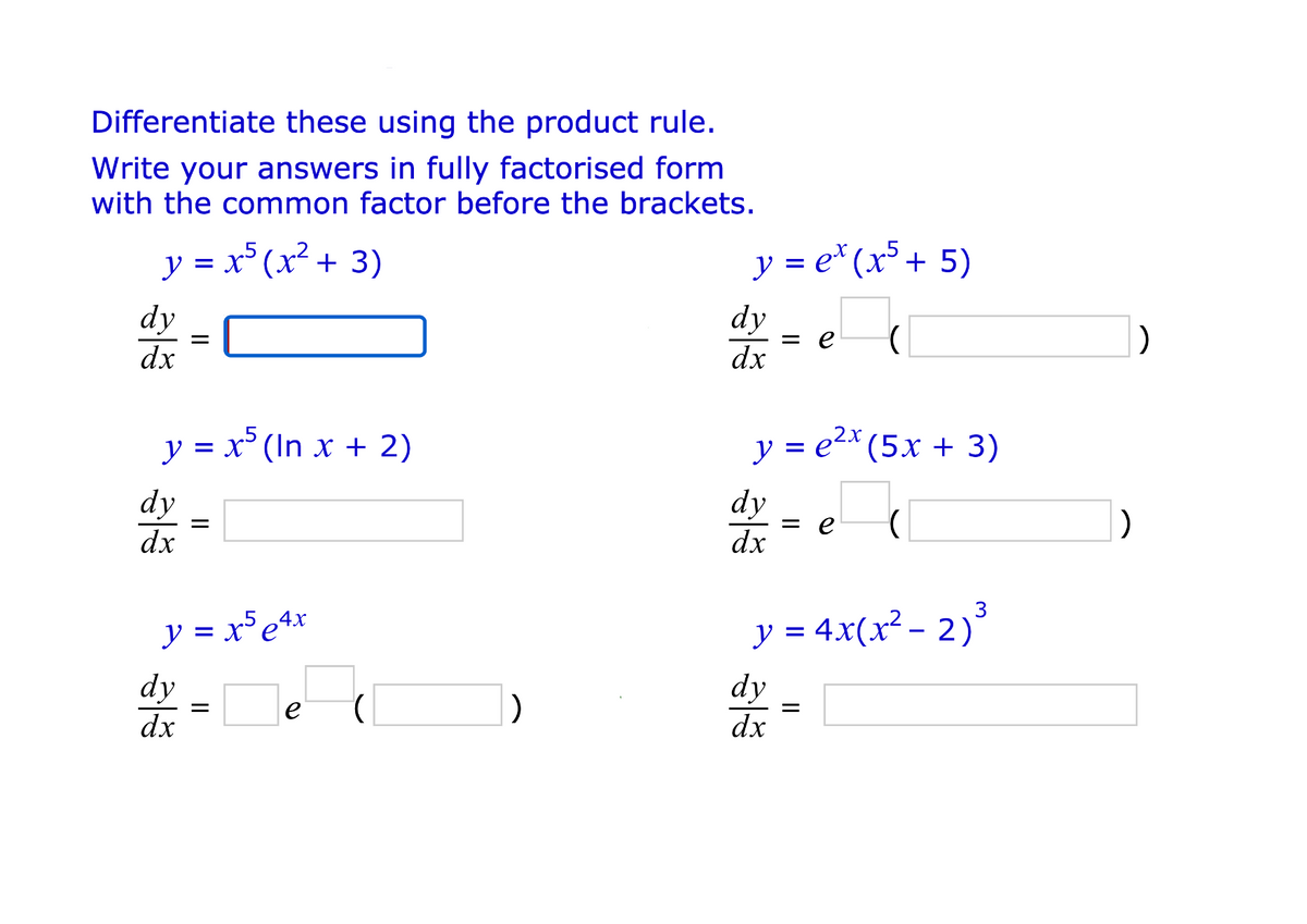 Differentiate these using the product rule.
Write your answers in fully factorised form
with the common factor before the brackets.
y = x (x² + 3)
y = e* (x+ 5)
dy
dy
= e
dx
dx
y = x° (In x + 2)
y = e2* (5x + 3)
dy
dx
dy
= e
dx
)
3
y = x5e4x
y = 4x(x² - 2)
dy
dy
e
dx
dx
II
