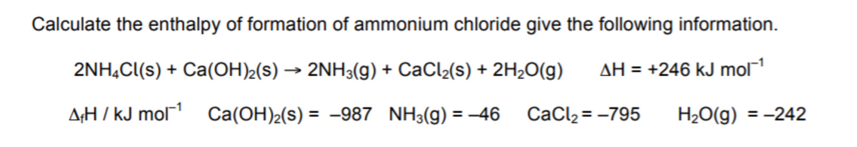 Calculate the enthalpy of formation of ammonium chloride give the following information.
2NH,Cl(s) + Ca(OH)½(s) → 2NH3(g) + CaCl2(s) + 2H2O(g)
AH = +246 kJ mol
A;H / kJ mol1
Ca(OH)2(s) = -987 NH3(g) = 46
CaCl2 = -795
H2O(g) = -242
%3D
%3D
%3D
%3D

