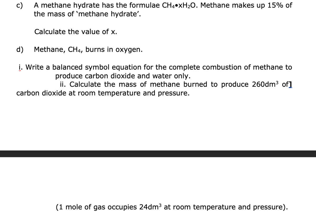 A methane hydrate has the formulae CH4•XH2O. Methane makes up 15% of
c)
the mass of 'methane hydrate'.
Calculate the value of x.
d)
Methane, CH4, burns in oxygen.
i. Write a balanced symbol equation for the complete combustion of methane to
produce carbon dioxide and water only.
ii. Calculate the mass of methane burned to produce 260dm3 of]
carbon dioxide at room temperature and pressure.
(1 mole of gas occupies 24dm3 at room temperature and pressure).
