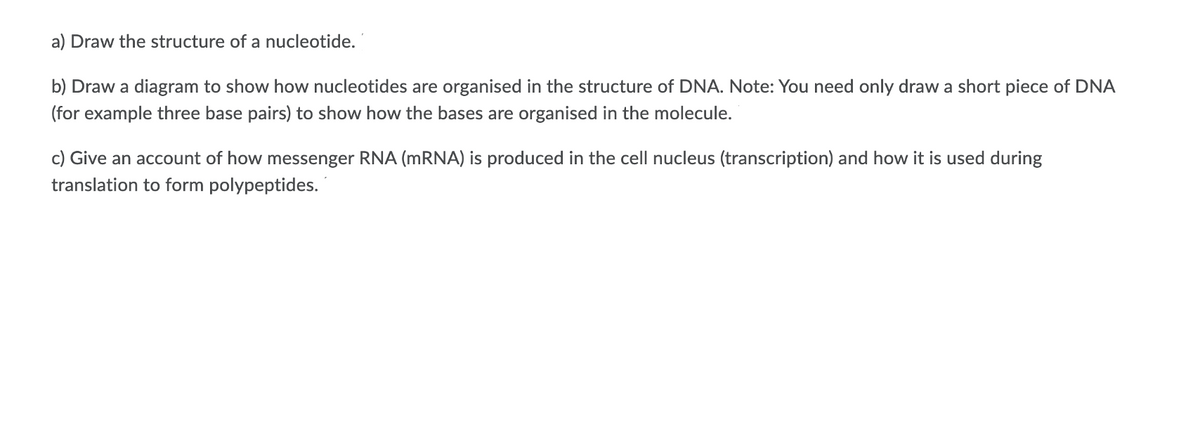 a) Draw the structure of a nucleotide.
b) Draw a diagram to show how nucleotides are organised in the structure of DNA. Note: You need only draw a short piece of DNA
(for example three base pairs) to show how the bases are organised in the molecule.
c) Give an account of how messenger RNA (MRNA) is produced in the cell nucleus (transcription) and how it is used during
translation to form polypeptides.
