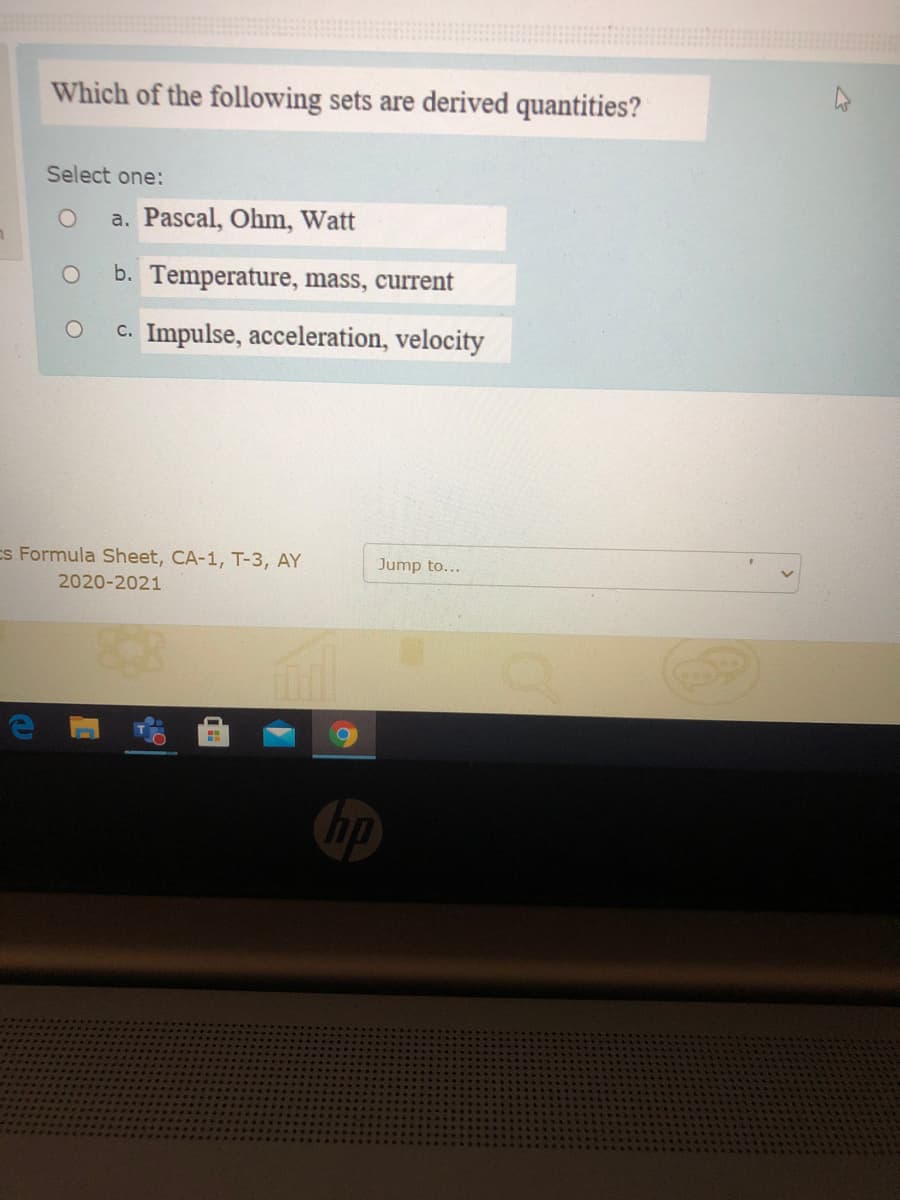 Which of the following sets are derived quantities?
Select one:
a. Pascal, Ohm, Watt
b. Temperature, mass, current
c. Impulse, acceleration, velocity
Es Formula Sheet, CA-1, T-3, AY
Jump to...
2020-2021
hp
