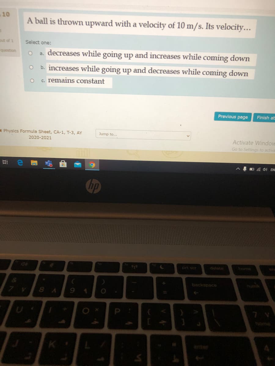 10
A ball is thrown upward with a velocity of 10 m/s. Its velocity...
ut of 1
Select one:
question
a. decreases while going up and increases while coming down
b. increases while going up and decreases while coming down
c. remains constant
Previous page
Finish at
A Physics Formula Sheet, CA-1, T-3, AY
Jump to...
2020-2021
Activate Window
Go to Settings to activa
D G 4) EN
Chp
prt scr
delete
home
backspace
numik
8 A
9.
thome
