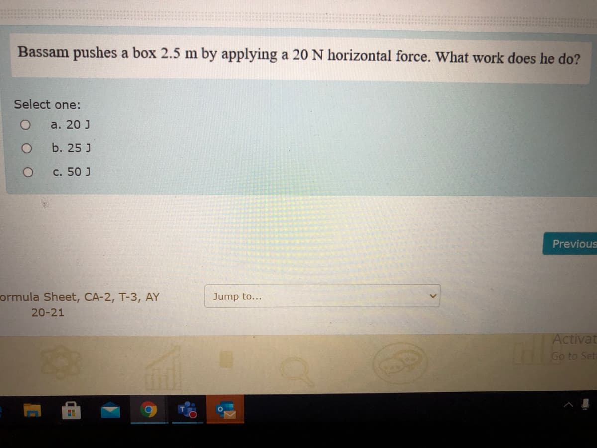 Bassam pushes a box 2.5 m by applying a 20 N horizontal force. What work does he do?
Select one:
а. 20 J
b. 25 J
c. 50 J
Previous
ormula Sheet, CA-2, T-3, AY
Jump to...
20-21
Activat
Go to Set
