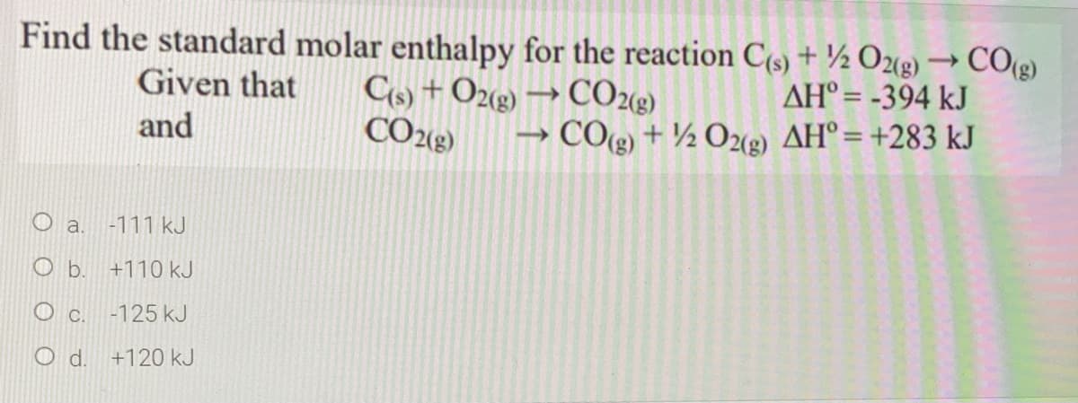 Find the standard molar enthalpy for the reaction C(s) + ½ O2(2) → CO(g)
Cs) + O2(2) → CO2«g)
CO243)
Given that
AH° = -394 kJ
and
COg) + ½ O2(g) AH°=+283 kJ
O a.
-111 kJ
b.
+110 kJ
c.
-125 kJ
d.
+120 kJ
