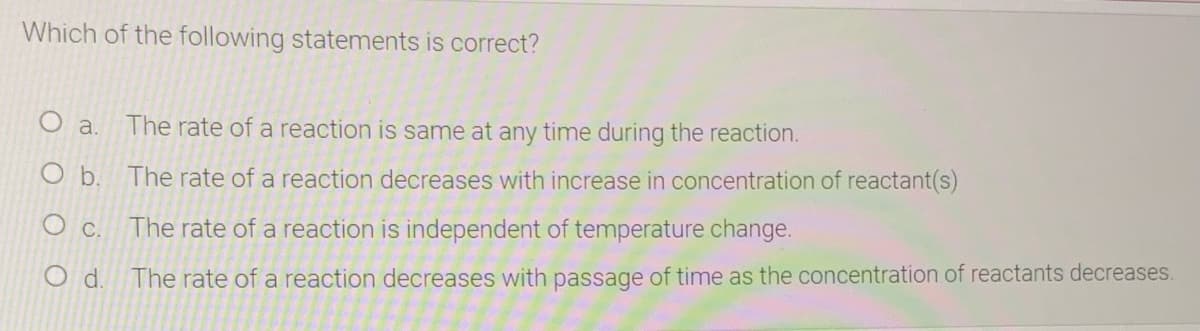 Which of the following statements is correct?
O a.
The rate of a reaction is same at any time during the reaction.
O b. The rate of a reaction decreases with increase in concentration of reactant(s)
O c.
The rate of a reaction is independent of temperature change.
The rate of a reaction decreases with passage of time as the concentration of reactants decreases.
