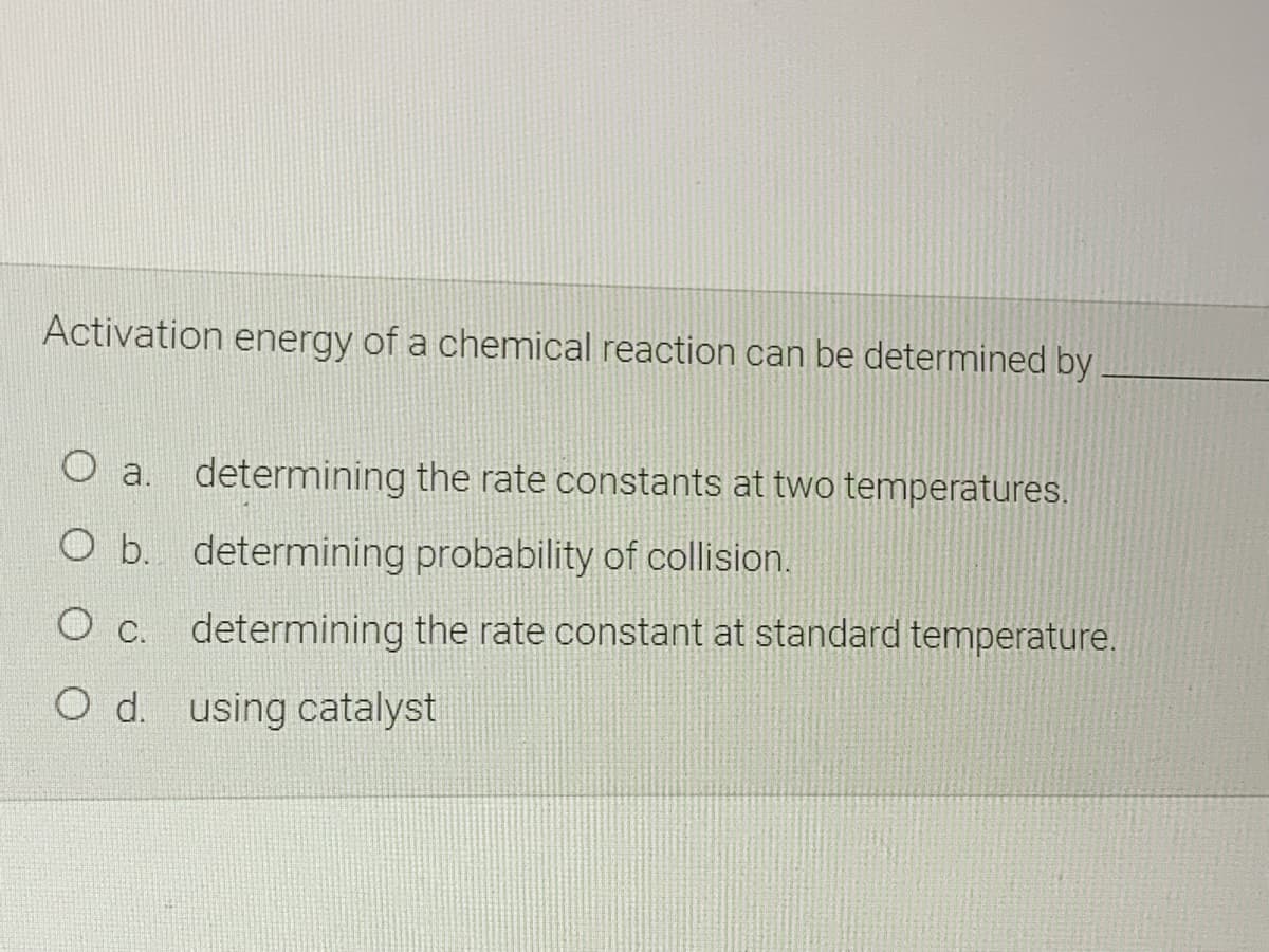 Activation energy of a chemical reaction can be determined by
a. determining the rate constants at two temperatures.
O b. determining probability of collision.
O c. determining the rate constant at standard temperature.
Od. using catalyst
