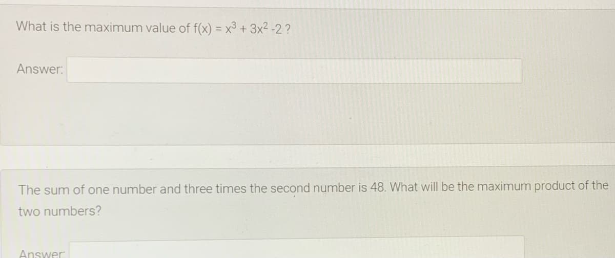 What is the maximum value of f(x) = x3 + 3x2 -2 ?
Answer:
The sum of one number and three times the second number is 48. What will be the maximum product of the
two numbers?
Answer
