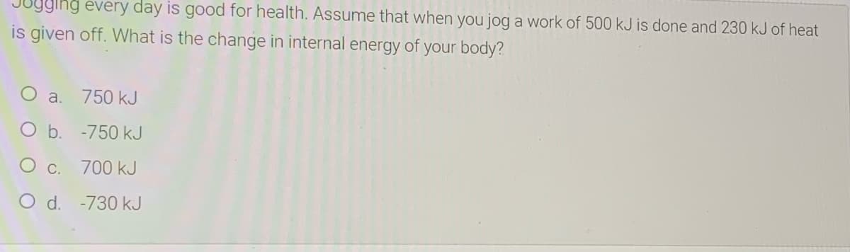 Jugging every day is good for health. Assume that when you jog a work of 500 kJ is done and 230 kJ of heat
is given off. What is the change in internal energy of your body?
O a.
750 kJ
O b. -750 kJ
O c. 700 kJ
O d. -730 kJ

