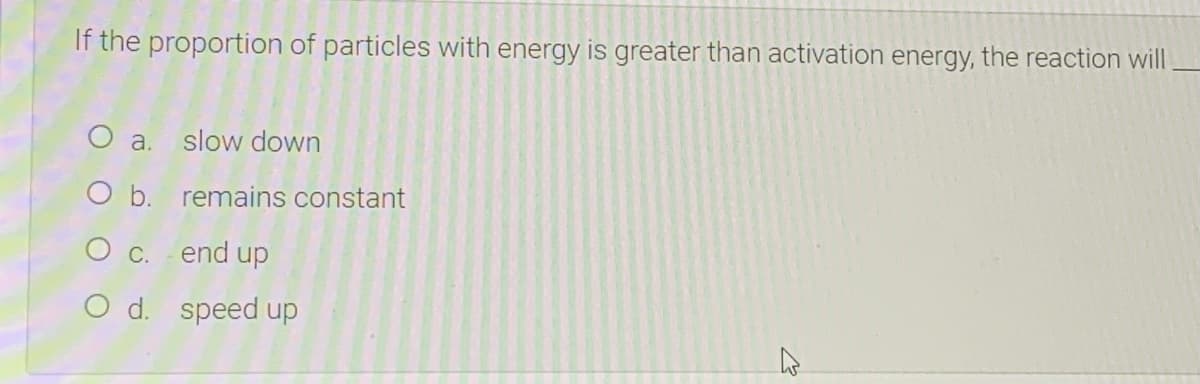 If the proportion of particles with energy is greater than activation energy, the reaction will
O a. slow down
O b. remains constant
O c. end up
O d. speed up
