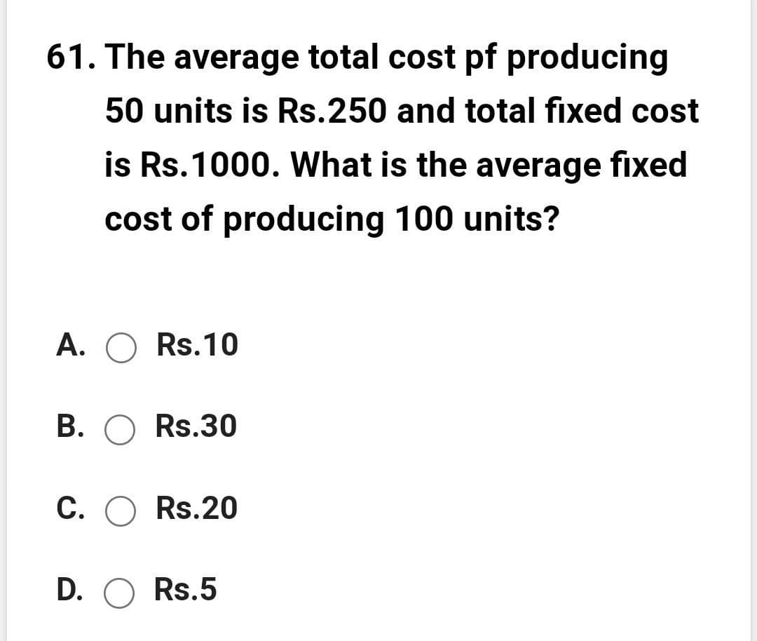 61. The average total cost pf producing
50 units is Rs.250 and total fixed cost
is Rs.1000. What is the average fixed
cost of producing 100 units?
A. O Rs.10
В. О Rs.30
С. О Rs.20
D. O Rs.5
