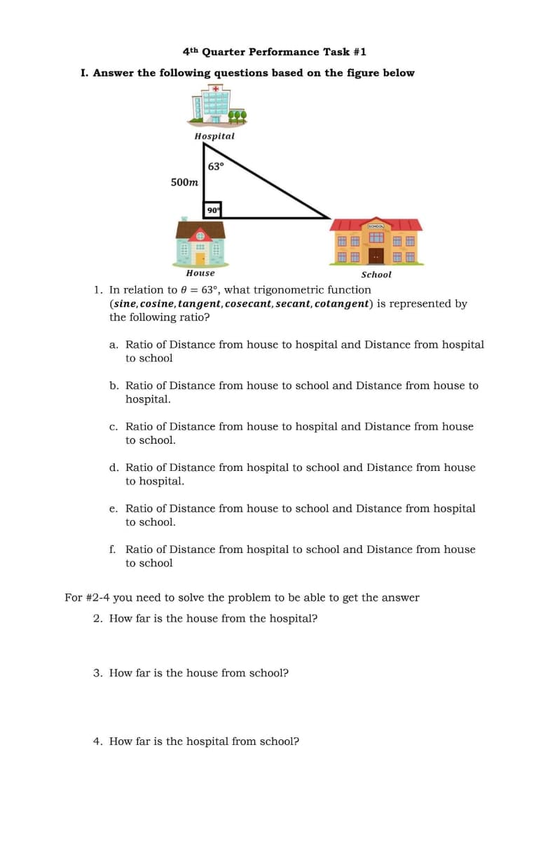 4th Quarter Performance Task #1
I. Answer the following questions based on the figure below
Hospital
63°
500m
90
House
School
1. In relation to 0 = 63°, what trigonometric function
(sine, cosine, tangent, cosecant, secant, cotangent) is represented by
the following ratio?
a. Ratio of Distance from house to hospital and Distance from hospital
to school
b. Ratio of Distance from house to school and Distance from house to
hospital.
c. Ratio of Distance from house to hospital and Distance from house
to school.
d. Ratio of Distance from hospital to school and Distance from house
to hospital.
e. Ratio of Distance from house to school and Distance from hospital
to school.
f. Ratio of Distance from hospital to school and Distance from house
to school
For #2-4 you need to solve the problem to be able to get the answer
2. How far is the house from the hospital?
3. How far is the house from school?
4. How far is the hospital from school?
