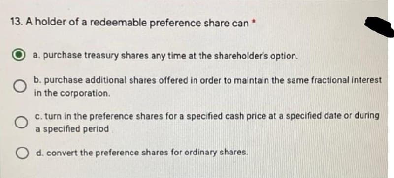 13. A holder of a redeemable preference share can *
a. purchase treasury shares any time at the shareholder's option.
O
b. purchase additional shares offered in order to maintain the same fractional interest
in the corporation.
O
c. turn in the preference shares for a specified cash price at a specified date or during
a specified period
O d. convert the preference shares for ordinary shares.