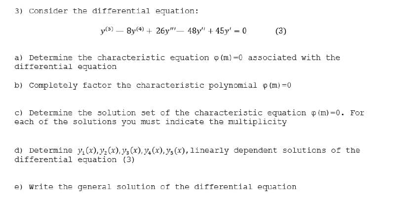 3) Consider the differential equation:
y(s) – 8y(4) + 26y"- 48y" + 45y' = 0
(3)
%3D
a) Determine the characteristic equation o (m) =0 associated with the
differential equation
b) Completely factor the characteristic polynomial p (m) =0
c) Determine the solution set of the characteristic equation p (m) =0. For
each of the solutions you must indicate the multiplicity
d) Determine y(x), y2 (x), y3 (x), y4(x), ys (x), linearly dependent solutions of the
differential equation (3)
e) write the general solution of the differential equation
