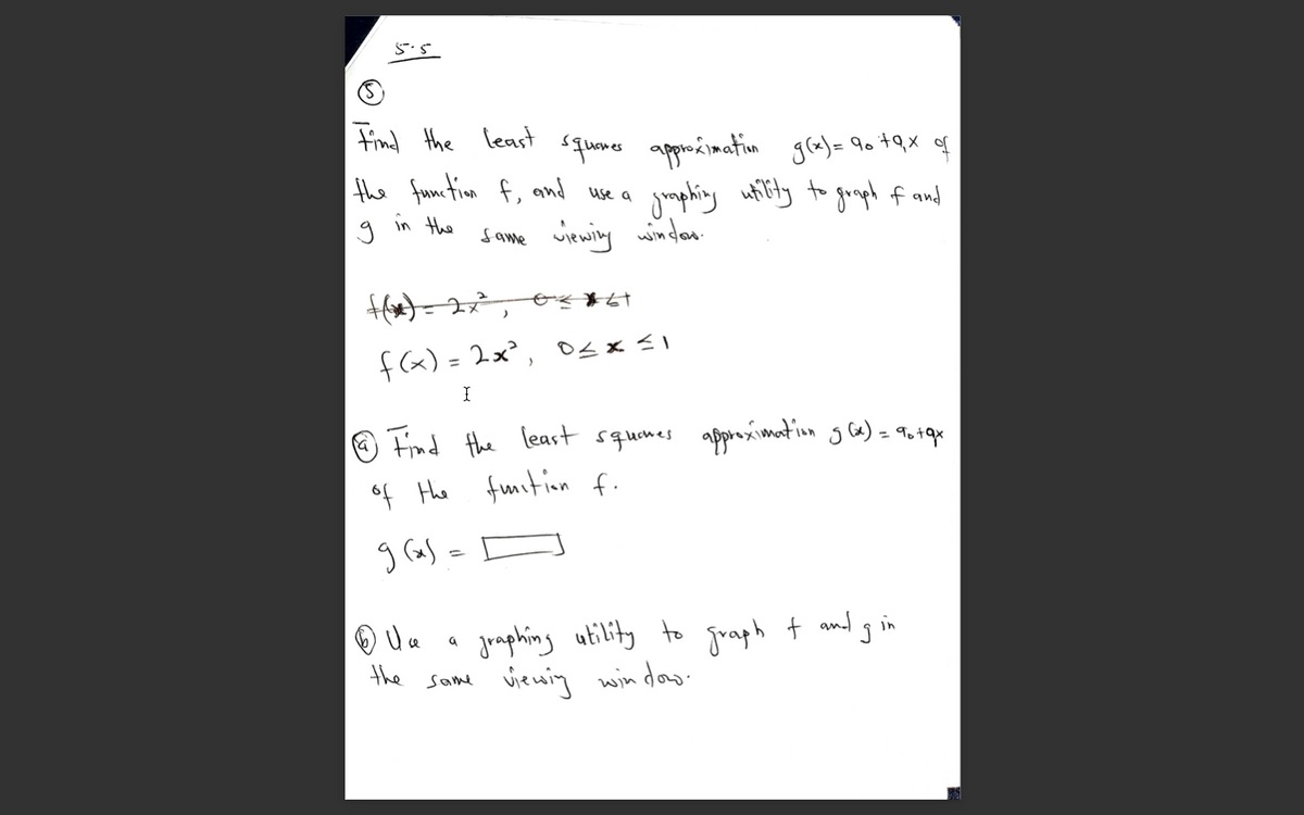 5.5
Find the least
quems apponcinatin
gmphing utity to goopl f and
gla) = 90 +Qx f
the fuon fiom f,
and
use a
in the
same viewiy windan.
f(x) = 2x², Osx <I
O Find the least squenes aporoximation g ca) = 9o tqr
of Hhe fuition f.
g (as =
jraphing utility to graph t and g in
viewing win dow.
the same
