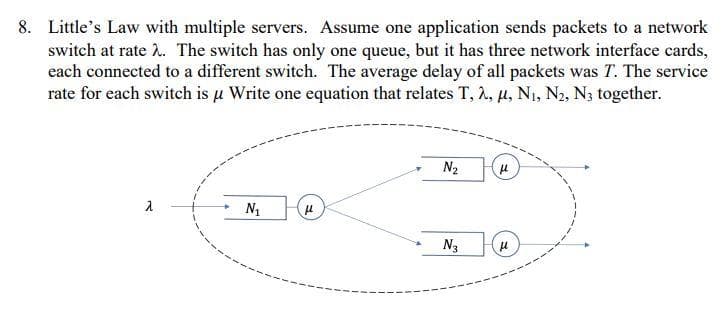 8. Little's Law with multiple servers. Assume one application sends packets to a network
switch at rate .. The switch has only one queue, but it has three network interface cards,
each connected to a different switch. The average delay of all packets was T. The service
rate for each switch is u Write one equation that relates T, 2, µ, N1, N2, N3 together.
N2
N1
N3

