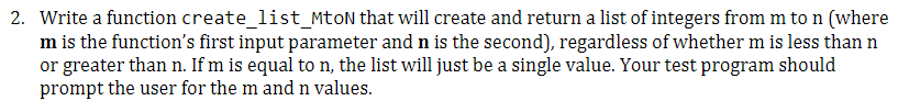 2. Write a function create_list_MtoN that will create and return a list of integers from m to n (where
m is the function's first input parameter and n is the second), regardless of whether m is less than n
or greater than n. If m is equal to n, the list will just be a single value. Your test program should
prompt the user for the m and n values.
