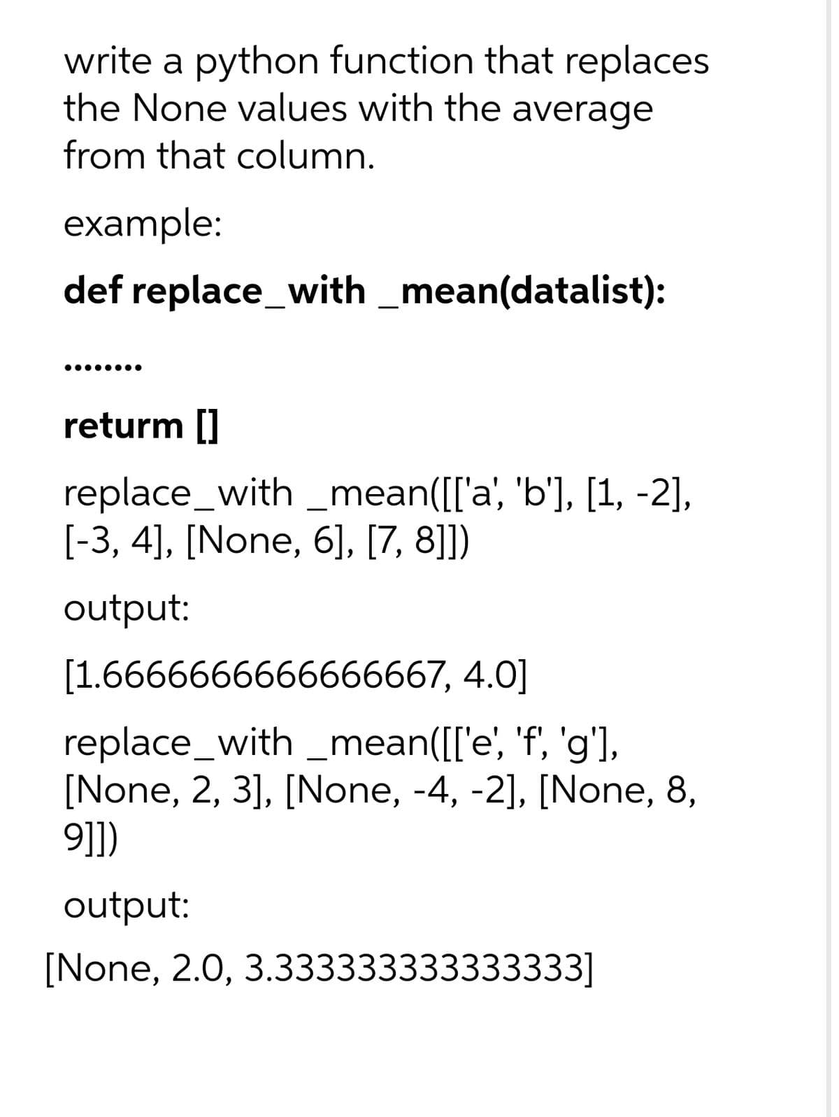 write a python function that replaces
the None values with the average
from that column.
example:
def replace_with _mean(datalist):
returm []
replace_with _mean([['a', 'b'], [1, -2],
[-3, 4], [None, 6], [7, 8]])
output:
[1.6666666666666667, 4.0]
replace_with _mean([['e', 'f, 'g'],
[None, 2, 3], [None, -4, -2], [None, 8,
9]])
output:
[None, 2.0, 3.333333333333333]
