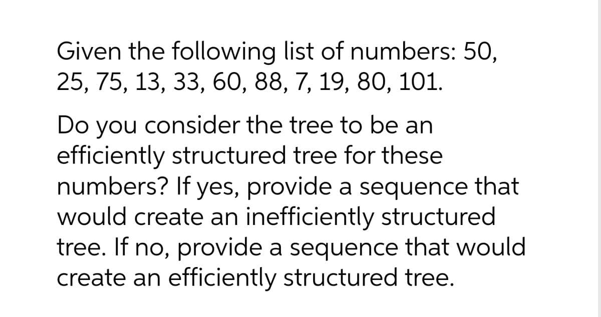 Given the following list of numbers: 50,
25, 75, 13, 33, 60, 88, 7, 19, 80, 101.
Do you consider the tree to be an
efficiently structured tree for these
numbers? If yes, provide a sequence that
would create an inefficiently structured
tree. If no, provide a sequence that would
create an efficiently structured tree.
